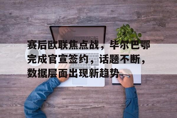 九游游戏中心-赛后欧联焦点战，毕尔巴鄂完成官宣签约，话题不断，数据层面出现新趋势的简单介绍