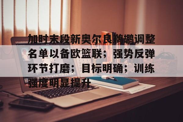九游游戏中心下载-包含加时末段新奥尔良鹈鹕调整名单以备欧篮联；强势反弹环节打磨；目标明确；训练强度明显提升的词条