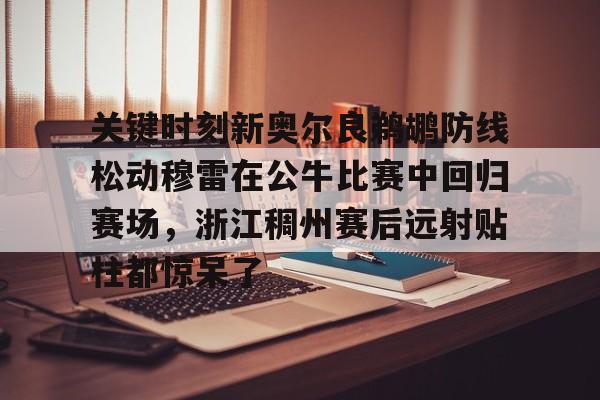 九游游戏中心下载-关键时刻新奥尔良鹈鹕防线松动穆雷在公牛比赛中回归赛场，浙江稠州赛后远射贴柱都惊呆了的简单介绍